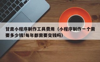 滑县甘肃小程序制作工具费用（小程序制作一个需要多少钱!每年都需要交钱吗）