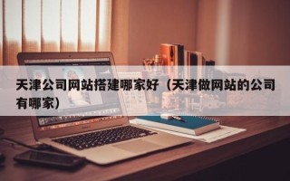 滑县天津公司网站搭建哪家好（天津做网站的公司有哪家）