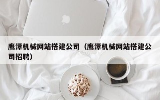 滑县鹰潭机械网站搭建公司（鹰潭机械网站搭建公司招聘）