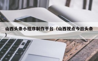 滑县山西头条小程序制作平台（山西视点今日头条）